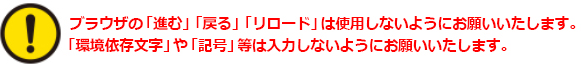 ブラウザの「進む」「戻る」「リロード」は使用しないようにお願いいたします。「環境依存文字」や「記号」等は入力しないようにお願いいたします。